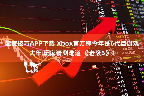 配资技巧APP下载 Xbox官方称今年是6代目游戏大年 玩家猜测难道 《老滚6》？