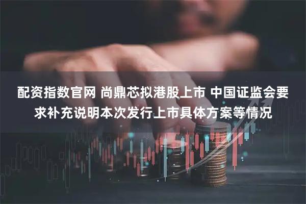 配资指数官网 尚鼎芯拟港股上市 中国证监会要求补充说明本次发行上市具体方案等情况