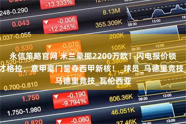 永信策略官网 米兰豪掷2200万欧！闪电报价锁定瓦伦天才格拉，意甲豪门誓夺西甲新核！_球员_马德里竞技_瓦伦西亚