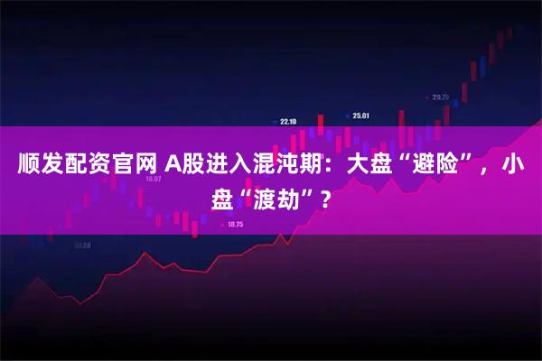 顺发配资官网 A股进入混沌期：大盘“避险”，小盘“渡劫”？