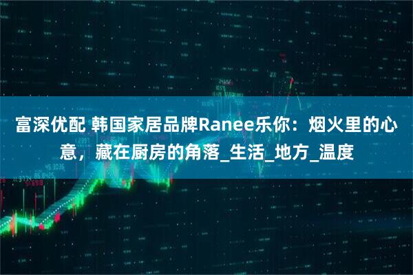 富深优配 韩国家居品牌Ranee乐你：烟火里的心意，藏在厨房的角落_生活_地方_温度