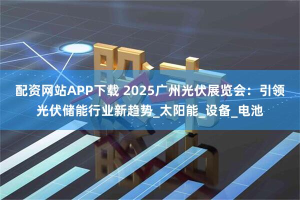 配资网站APP下载 2025广州光伏展览会：引领光伏储能行业新趋势_太阳能_设备_电池