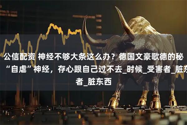 公信配资 神经不够大条这么办？德国文豪歌德的秘方：“自虐”神经，存心跟自己过不去_时候_受害者_脏东西