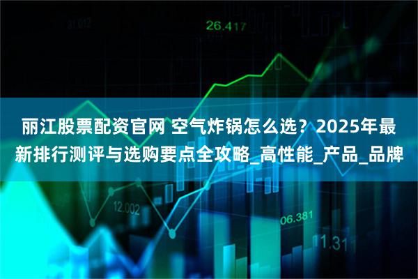 丽江股票配资官网 空气炸锅怎么选？2025年最新排行测评与选购要点全攻略_高性能_产品_品牌