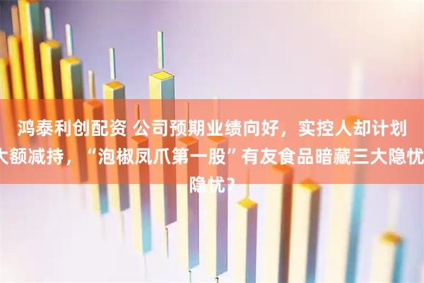 鸿泰利创配资 公司预期业绩向好，实控人却计划大额减持，“泡椒凤爪第一股”有友食品暗藏三大隐忧？