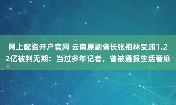 网上配资开户官网 云南原副省长张祖林受贿1.22亿被判无期：当过多年记者，曾被通报生活奢靡