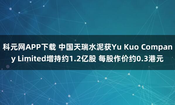 科元网APP下载 中国天瑞水泥获Yu Kuo Company Limited增持约1.2亿股 每股作价约0.3港元