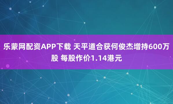 乐蒙网配资APP下载 天平道合获何俊杰增持600万股 每股作价1.14港元