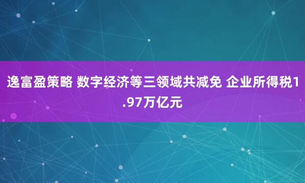 逸富盈策略 数字经济等三领域共减免 企业所得税1.97万亿元