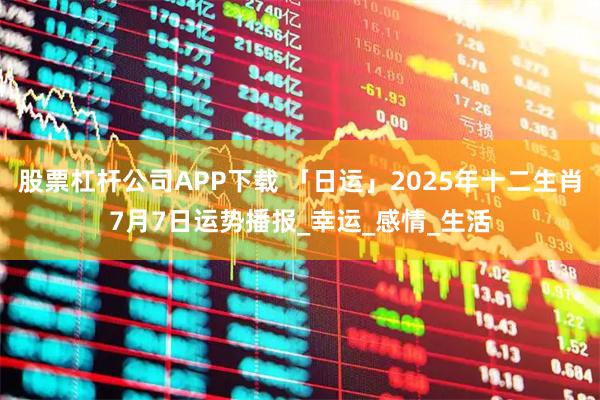 股票杠杆公司APP下载 「日运」2025年十二生肖7月7日运势播报_幸运_感情_生活