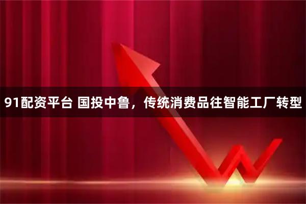 91配资平台 国投中鲁，传统消费品往智能工厂转型
