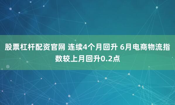 股票杠杆配资官网 连续4个月回升 6月电商物流指数较上月回升0.2点