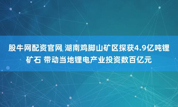 股牛网配资官网 湖南鸡脚山矿区探获4.9亿吨锂矿石 带动当地锂电产业投资数百亿元