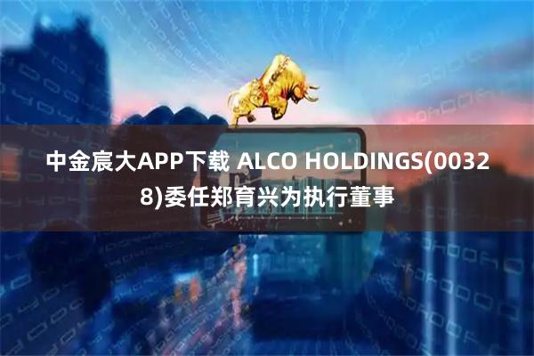 中金宸大APP下载 ALCO HOLDINGS(00328)委任郑育兴为执行董事