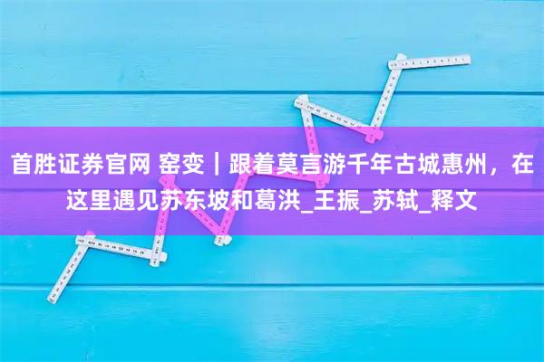 首胜证券官网 窑变｜跟着莫言游千年古城惠州，在这里遇见苏东坡和葛洪_王振_苏轼_释文