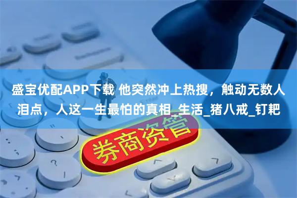 盛宝优配APP下载 他突然冲上热搜，触动无数人泪点，人这一生最怕的真相_生活_猪八戒_钉耙