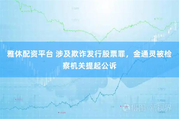 雅休配资平台 涉及欺诈发行股票罪，金通灵被检察机关提起公诉