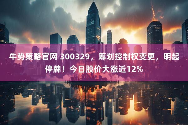 牛势策略官网 300329，筹划控制权变更，明起停牌！今日股价大涨近12%