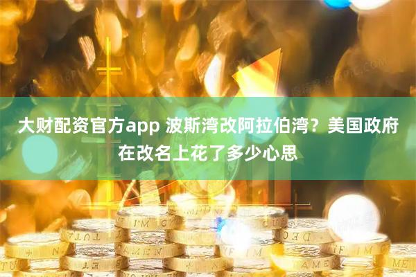 大财配资官方app 波斯湾改阿拉伯湾？美国政府在改名上花了多少心思