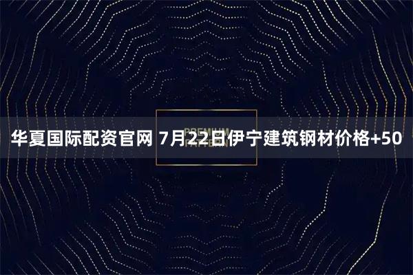 华夏国际配资官网 7月22日伊宁建筑钢材价格+50