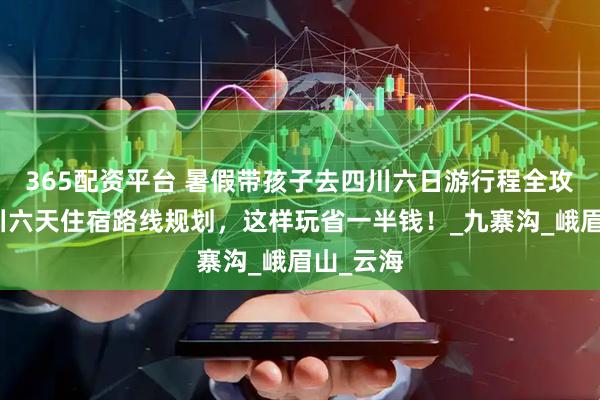 365配资平台 暑假带孩子去四川六日游行程全攻略，四川六天住宿路线规划，这样玩省一半钱！_九寨沟_峨眉山_云海