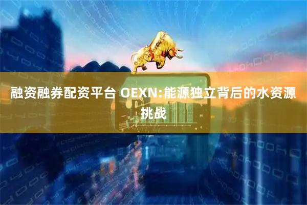 融资融券配资平台 OEXN:能源独立背后的水资源挑战