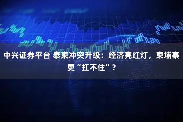 中兴证券平台 泰柬冲突升级：经济亮红灯，柬埔寨更“扛不住”？