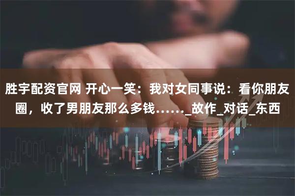 胜宇配资官网 开心一笑：我对女同事说：看你朋友圈，收了男朋友那么多钱……_故作_对话_东西