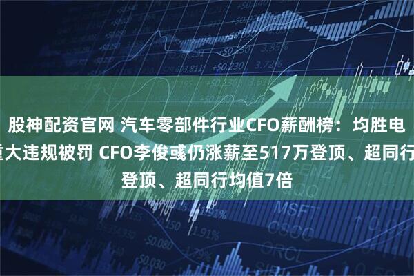 股神配资官网 汽车零部件行业CFO薪酬榜：均胜电子多项重大违规被罚 CFO李俊彧仍涨薪至517万登顶、超同行均值7倍
