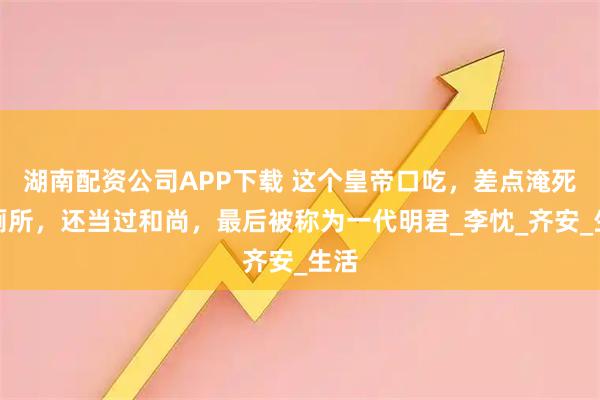 湖南配资公司APP下载 这个皇帝口吃，差点淹死在厕所，还当过和尚，最后被称为一代明君_李忱_齐安_生活