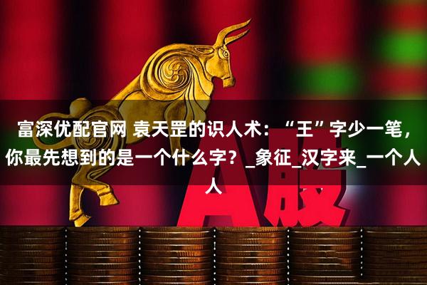 富深优配官网 袁天罡的识人术：“王”字少一笔，你最先想到的是一个什么字？_象征_汉字来_一个人