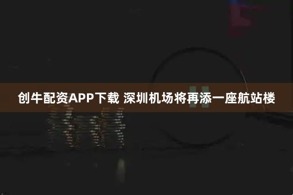 创牛配资APP下载 深圳机场将再添一座航站楼