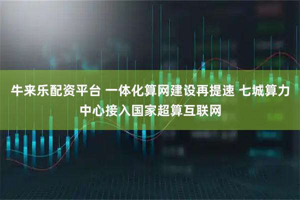 牛来乐配资平台 一体化算网建设再提速 七城算力中心接入国家超算互联网