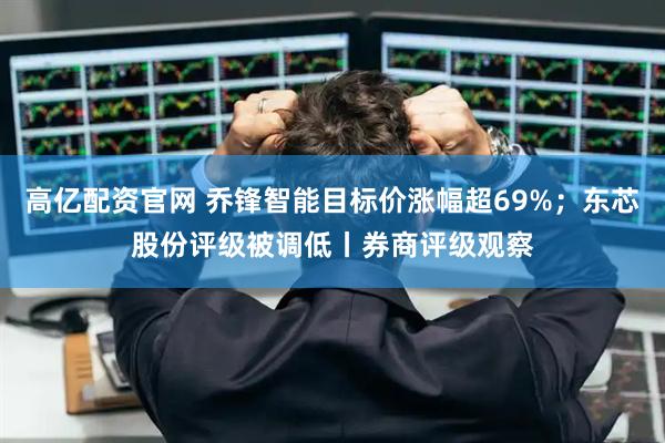 高亿配资官网 乔锋智能目标价涨幅超69%；东芯股份评级被调低丨券商评级观察