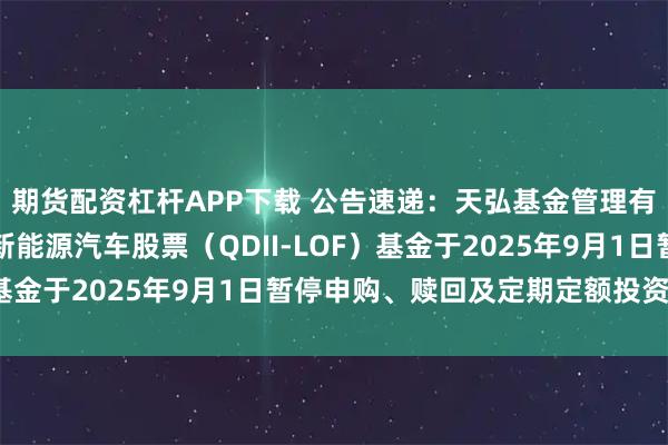 期货配资杠杆APP下载 公告速递：天弘基金管理有限公司关于天弘全球新能源汽车股票（QDII-LOF）基金于2025年9月1日暂停申购、赎回及定期定额投资业务