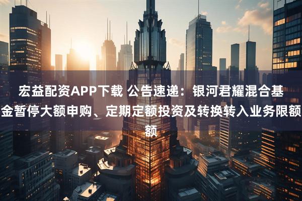 宏益配资APP下载 公告速递：银河君耀混合基金暂停大额申购、定期定额投资及转换转入业务限额