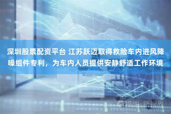 深圳股票配资平台 江苏跃迈取得救险车内进风降噪组件专利，为车内人员提供安静舒适工作环境