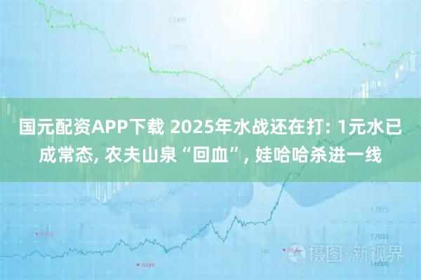国元配资APP下载 2025年水战还在打: 1元水已成常态, 农夫山泉“回血”, 娃哈哈杀进一线