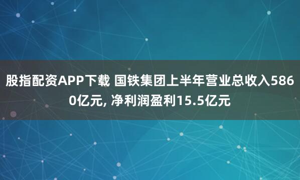 股指配资APP下载 国铁集团上半年营业总收入5860亿元, 净利润盈利15.5亿元