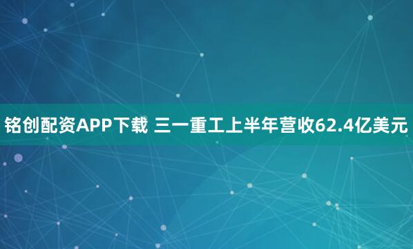 铭创配资APP下载 三一重工上半年营收62.4亿美元