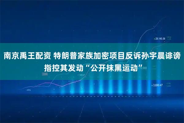 南京禹王配资 特朗普家族加密项目反诉孙宇晨诽谤 指控其发动“公开抹黑运动”
